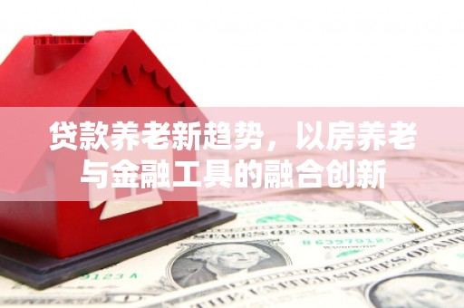 白玉贷款养老新趋势，以房养老与金融工具的融合创新